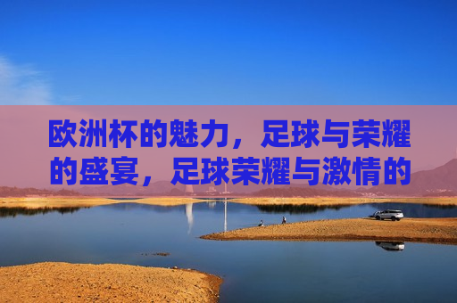 欧洲杯的魅力，足球与荣耀的盛宴，足球荣耀与 *** 的盛宴，欧洲杯盛宴，足球荣耀与 *** 的璀璨展现  第1张