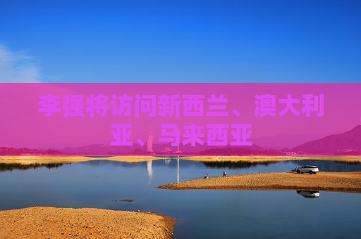 李强将访问新西兰、澳大利亚、马来西亚