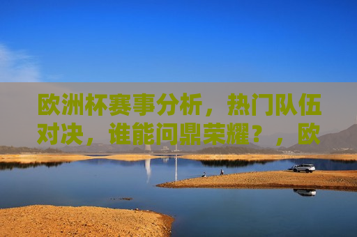 欧洲杯赛事分析，热门队伍对决，谁能问鼎荣耀？，欧洲杯赛事前瞻，热门队伍对决，谁将荣膺荣耀？，欧洲杯赛事前瞻，热门队伍对决，谁能荣膺荣耀？