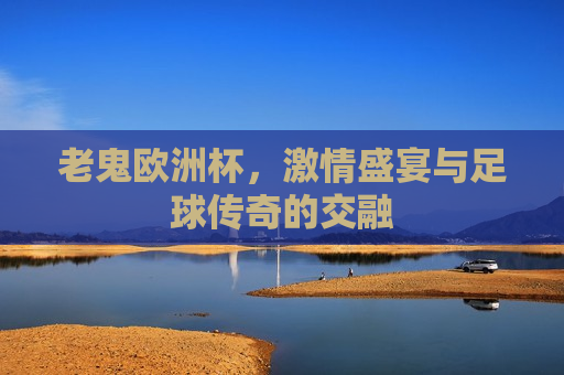 老鬼欧洲杯， *** 盛宴与足球传奇的交融  第1张