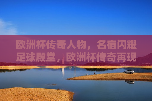 欧洲杯传奇人物，名宿闪耀足球殿堂，欧洲杯传奇再现，名宿闪耀足球殿堂荣耀，欧洲杯传奇名宿再现荣耀，足球殿堂闪耀辉煌
