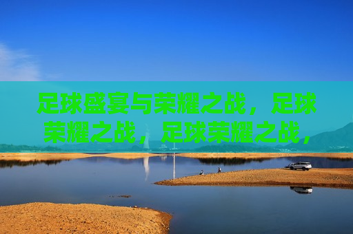足球盛宴与荣耀之战，足球荣耀之战，足球荣耀之战，盛宴与荣耀的碰撞  第1张