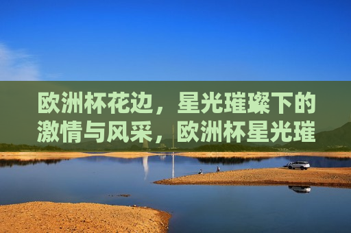 欧洲杯花边，星光璀璨下的 *** 与风采，欧洲杯星光璀璨， *** 与风采的盛宴，欧洲杯盛宴，星光璀璨， *** 与风采的 *** 碰撞