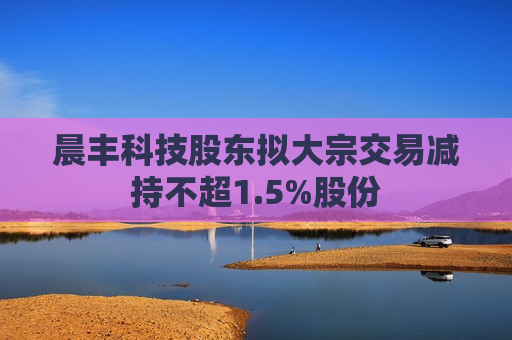 晨丰科技股东拟大宗交易减持不超1.5%股份