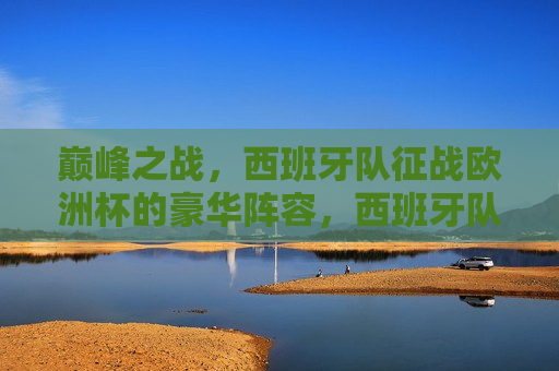 巅峰之战，西班牙队征战欧洲杯的豪华阵容，西班牙队征战欧洲杯，巅峰之战的豪华阵容，西班牙队征战欧洲杯，巅峰之战的豪华阵容  第1张