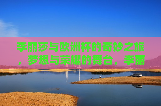 李丽莎与欧洲杯的奇妙之旅，梦想与荣耀的舞台，李丽莎的欧洲杯荣耀之旅，欧洲杯荣耀之旅，梦想照进现实
