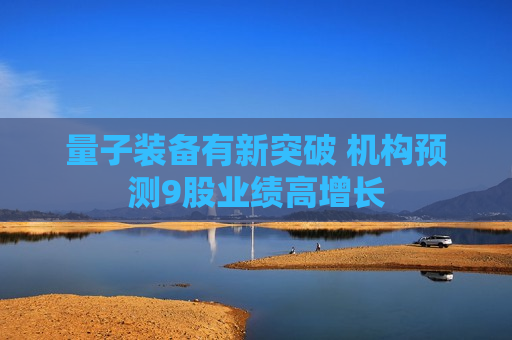 量子装备有新突破 机构预测9股业绩高增长