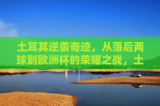 土耳其逆袭奇迹，从落后两球到欧洲杯的荣耀之战，土耳其逆袭荣耀之战，两球落后至欧洲杯的胜利，土耳其欧洲杯逆袭战，两球落后终获胜