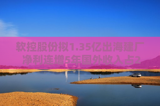 软控股份拟1.35亿出海建厂 净利连增5年国外收入占24.74%