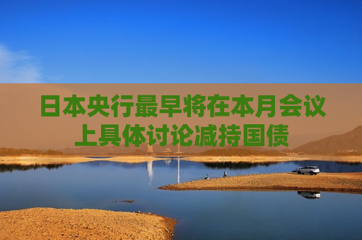 日本央行最早将在本月会议上具体讨论减持国债