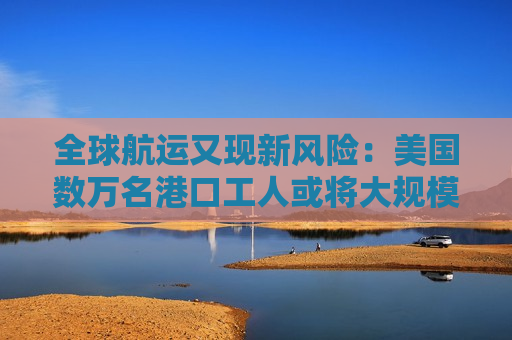全球航运又现新风险：美国数万名港口工人或将大规模 *** 