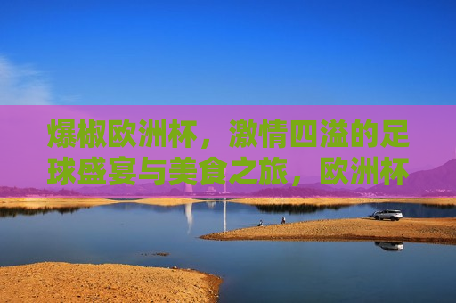 爆椒欧洲杯， *** 四溢的足球盛宴与美食之旅，欧洲杯美食狂欢，爆椒点燃 *** 四溢的足球盛宴，爆椒盛宴，欧洲杯上的足球与美食狂欢