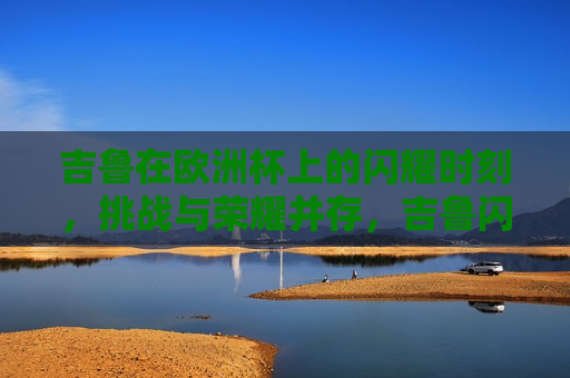 吉鲁在欧洲杯上的闪耀时刻，挑战与荣耀并存，吉鲁闪耀欧洲杯，挑战与荣耀同行