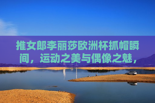 推女郎李丽莎欧洲杯抓帽瞬间，运动之美与偶像之魅，推女郎李丽莎欧洲杯抓帽瞬间，运动之美与偶像魅力绽放，推女郎李丽莎欧洲杯抓帽瞬间，运动之美与偶像魅力的完美绽放
