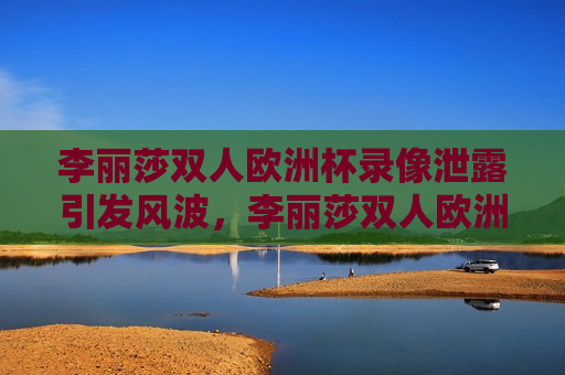 李丽莎双人欧洲杯录像泄露引发风波，李丽莎双人欧洲杯录像泄露风波，李丽莎双人欧洲杯录像泄露引发风波  第1张