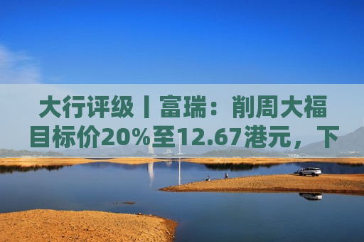 大行评级丨富瑞：削周大福目标价20%至12.67港元，下半财年经营料改善  第1张