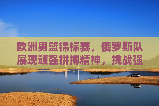 欧洲男篮锦标赛，俄罗斯队展现顽强拼搏精神，挑战强敌展现无限可能，俄罗斯男篮挑战强敌展现无限可能，俄罗斯男篮挑战强敌，欧洲男篮锦标赛展现无限可能