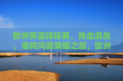 欧洲男篮锦标赛，热血激战，谁将问鼎荣耀之巅，欧洲男篮锦标赛，荣耀之巅，谁将问鼎？，欧洲男篮锦标赛，荣耀之巅，群雄逐鹿