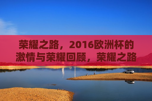 荣耀之路，2016欧洲杯的 *** 与荣耀回顾，荣耀之路，回顾2016欧洲杯的 *** 与荣耀