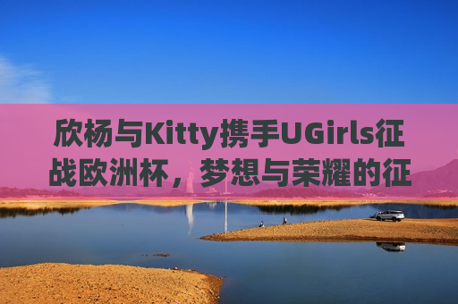 欣杨与Kitty携手UGirls征战欧洲杯，梦想与荣耀的征程，欣杨与Kitty带领UGirls征战欧洲杯，梦想与荣耀之旅，欣杨与Kitty带领UGirls征战欧洲杯，梦想与荣耀之旅启航