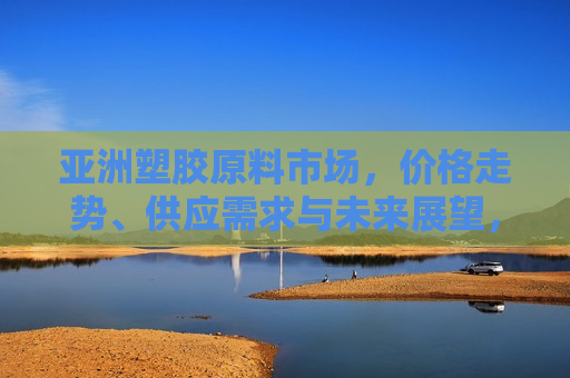 亚洲塑胶原料市场，价格走势、供应需求与未来展望，亚洲塑胶原料市场，价格变动、供需状况及未来展望，亚洲塑胶原料市场现状与未来展望
