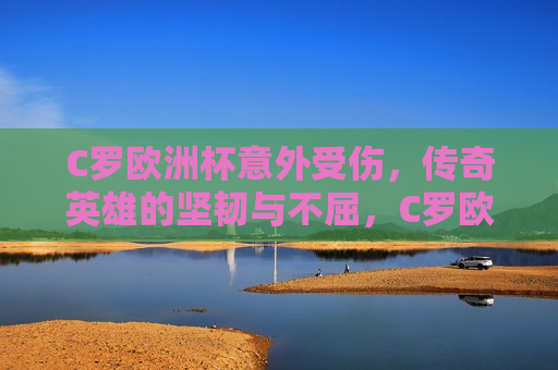 C罗欧洲杯意外受伤，传奇英雄的坚韧与不屈，C罗欧洲杯意外受伤，传奇英雄的坚韧挑战，C罗欧洲杯意外受伤，传奇英雄的坚韧挑战  第1张