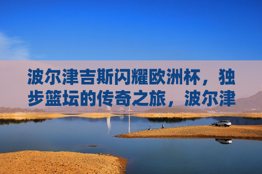 波尔津吉斯闪耀欧洲杯，独步篮坛的传奇之旅，波尔津吉斯闪耀欧洲杯，篮坛传奇之旅，波尔津吉斯闪耀欧洲杯，篮坛传奇之旅