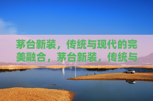 茅台新装，传统与现代的完美融合，茅台新装，传统与现代的和谐共舞，茅台新装，传统与现代的和谐共舞
