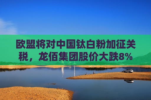 欧盟将对中国钛白粉加征关税，龙佰集团股价大跌8%