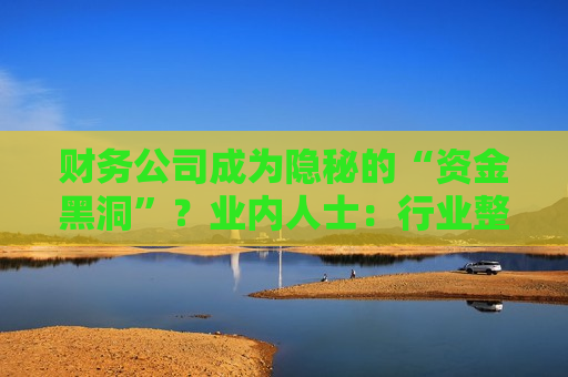 财务公司成为隐秘的“资金黑洞”？业内人士：行业整体遵照监管要求健康发展