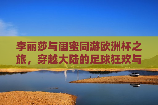 李丽莎与闺蜜同游欧洲杯之旅，穿越大陆的足球狂欢与情谊篇章，李丽莎与闺蜜欧洲杯之旅，足球狂欢与深厚情谊，李丽莎与闺蜜欧洲杯之旅，足球狂欢见证深厚情谊