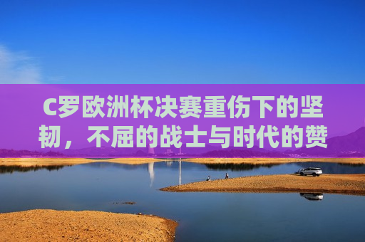C罗欧洲杯决赛重伤下的坚韧，不屈的战士与时代的赞歌，C罗欧洲杯重伤不屈，战士的坚韧与时代赞歌，C罗欧洲杯重伤不屈，战士的坚韧，时代的赞歌  第1张