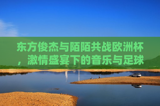 东方俊杰与陌陌共战欧洲杯， *** 盛宴下的音乐与足球双重盛宴，东方俊杰陌陌携手，欧洲杯音乐足球狂欢，东方俊杰与陌陌携手共战欧洲杯，音乐与足球的 *** 盛宴