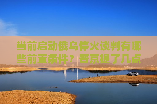当前启动俄乌停火谈判有哪些前置条件？普京提了几点要求