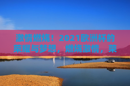  *** 燃烧！2021欧洲杯的荣耀与梦想，燃烧 *** ，荣耀与梦想共舞，2021欧洲杯之旅， *** 燃烧！荣耀与梦想共舞，2021欧洲杯之旅