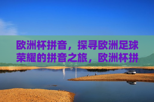 欧洲杯拼音，探寻欧洲足球荣耀的拼音之旅，欧洲杯拼音之旅，探寻足球荣耀，探寻欧洲足球荣耀之旅，欧洲杯拼音之旅