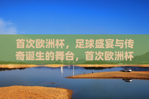 首次欧洲杯，足球盛宴与传奇诞生的舞台，首次欧洲杯，足球盛宴启幕，传奇诞生的舞台，首次欧洲杯，足球盛宴与传奇诞生的启幕