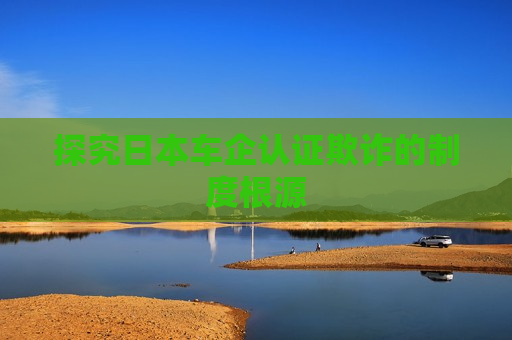 探究日本车企认证欺诈的制度根源