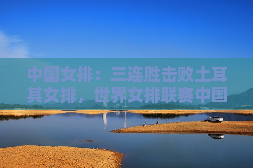 中国女排：三连胜击败土耳其女排，世界女排联赛中国香港站精彩对决