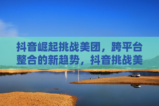 抖音崛起挑战美团，跨平台整合的新趋势，抖音挑战美团，跨平台整合趋势来袭  第1张