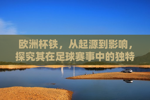 欧洲杯铁，从起源到影响，探究其在足球赛事中的独特地位与魅力，欧洲杯铁的魅力，起源与影响，欧洲杯铁的魅力，起源、影响与在足球赛事中的独特地位  第1张