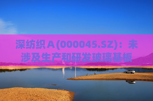 深纺织Ａ(000045.SZ)：未涉及生产和研发玻璃基板  第1张