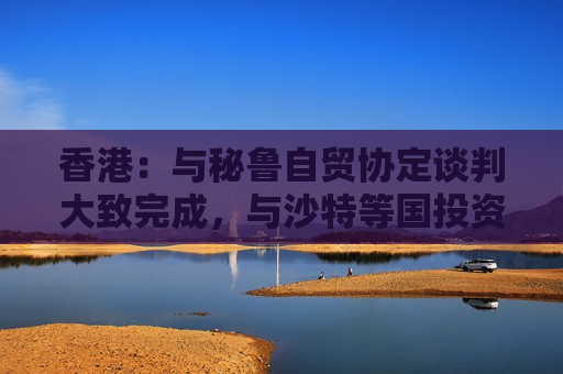 香港：与秘鲁自贸协定谈判大致完成，与沙特等国投资协定谈判进行中