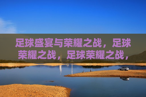 足球盛宴与荣耀之战，足球荣耀之战，足球荣耀之战，盛宴与荣耀的碰撞