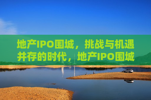 地产IPO围城，挑战与机遇并存的时代，地产IPO围城，挑战与机遇并存的时代来临，地产IPO围城，挑战与机遇并存的时代开启