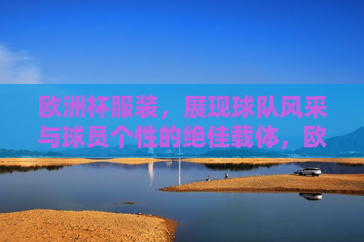 欧洲杯服装，展现球队风采与球员个性的绝佳载体，欧洲杯服装，展现球队与球员魅力的绝佳载体，欧洲杯服装，展现球队与球员魅力的绝佳载体