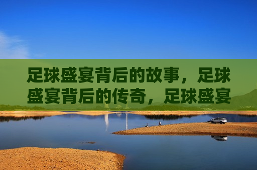 足球盛宴背后的故事，足球盛宴背后的传奇，足球盛宴背后的传奇与挑战