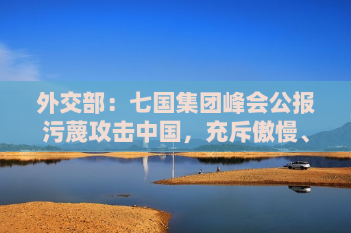 外交部：七国集团峰会公报污蔑攻击中国，充斥傲慢、偏见与谎言