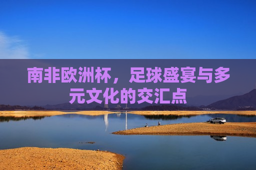 南非欧洲杯，足球盛宴与多元文化的交汇点