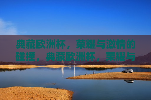 典藏欧洲杯，荣耀与 *** 的碰撞，典藏欧洲杯，荣耀与 *** 的较量，典藏欧洲杯，荣耀与 *** 的较量